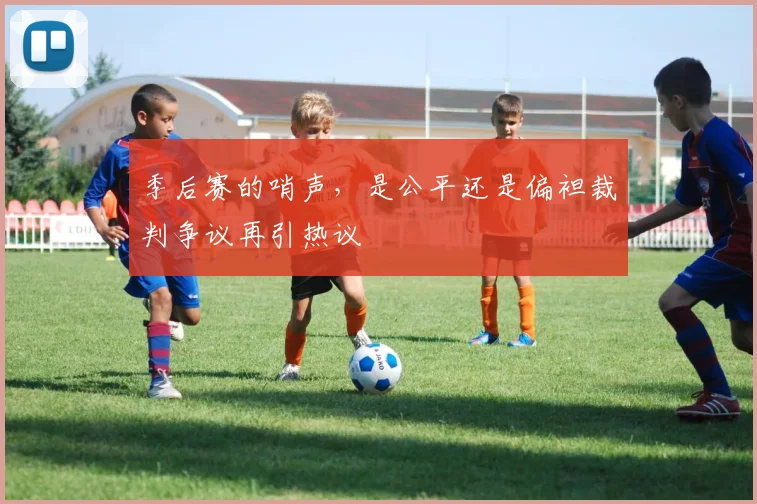 季后赛的哨声，是公平还是偏袒裁判争议再引热议