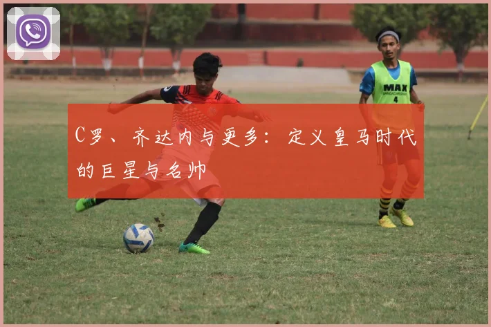 C罗、齐达内与更多：定义皇马时代的巨星与名帅