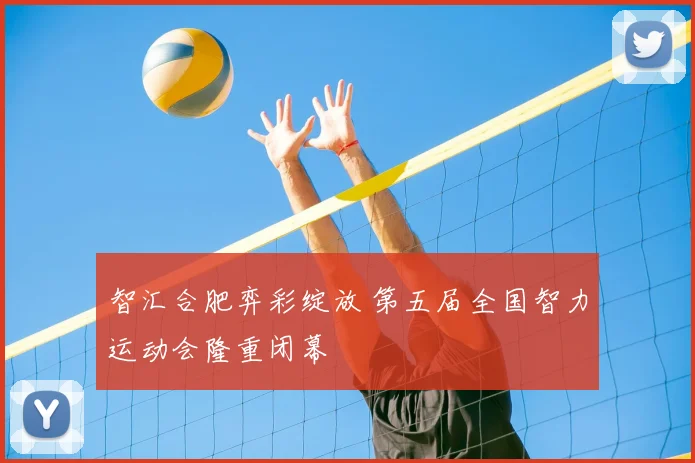 智汇合肥弈彩绽放 第五届全国智力运动会隆重闭幕