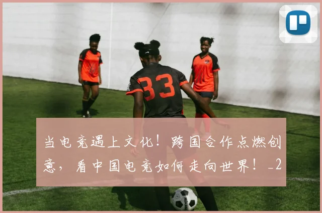 当电竞遇上文化！跨国合作点燃创意，看中国电竞如何走向世界！_20260526074357