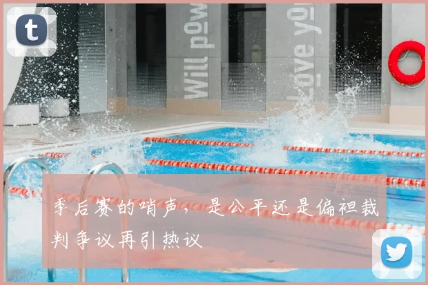 季后赛的哨声，是公平还是偏袒裁判争议再引热议