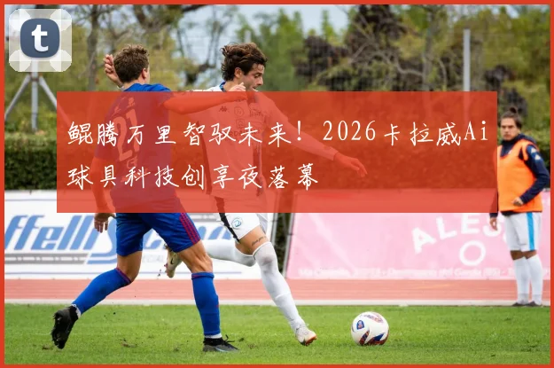 鲲腾万里智驭未来！2026卡拉威Ai球具科技创享夜落幕