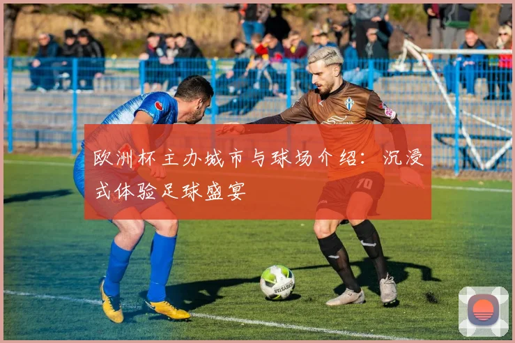 欧洲杯主办城市与球场介绍：沉浸式体验足球盛宴