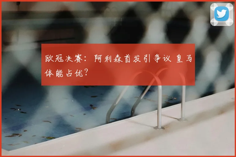 欧冠决赛：阿利森首发引争议 皇马体能占优？