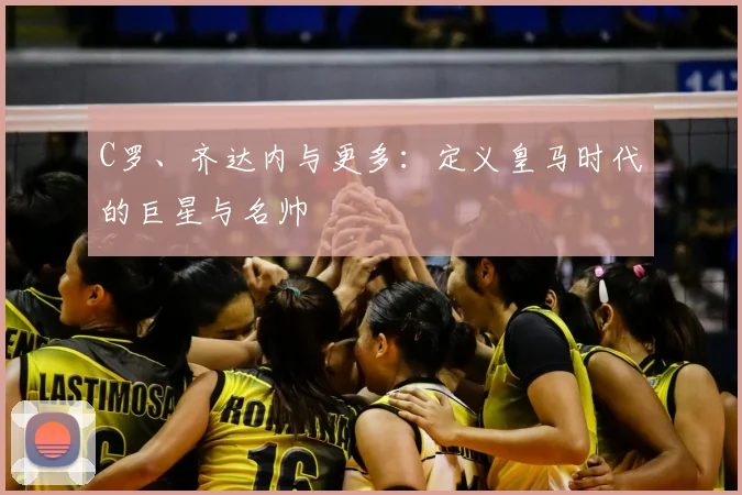 C罗、齐达内与更多：定义皇马时代的巨星与名帅