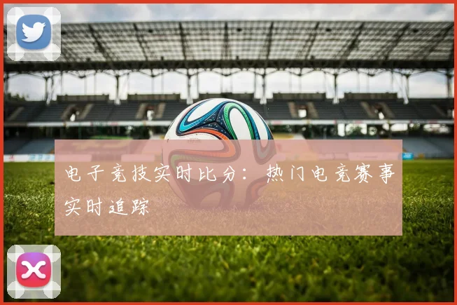 电子竞技实时比分：热门电竞赛事实时追踪