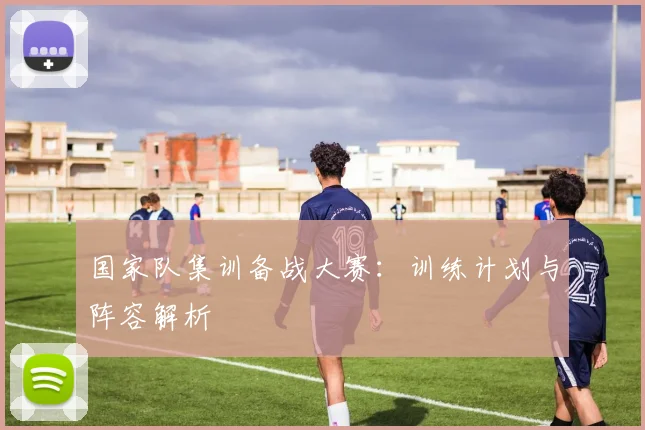 国家队集训备战大赛：训练计划与阵容解析