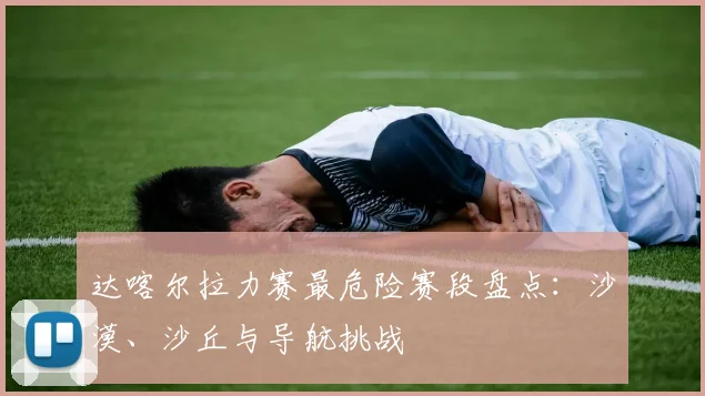 达喀尔拉力赛最危险赛段盘点：沙漠、沙丘与导航挑战